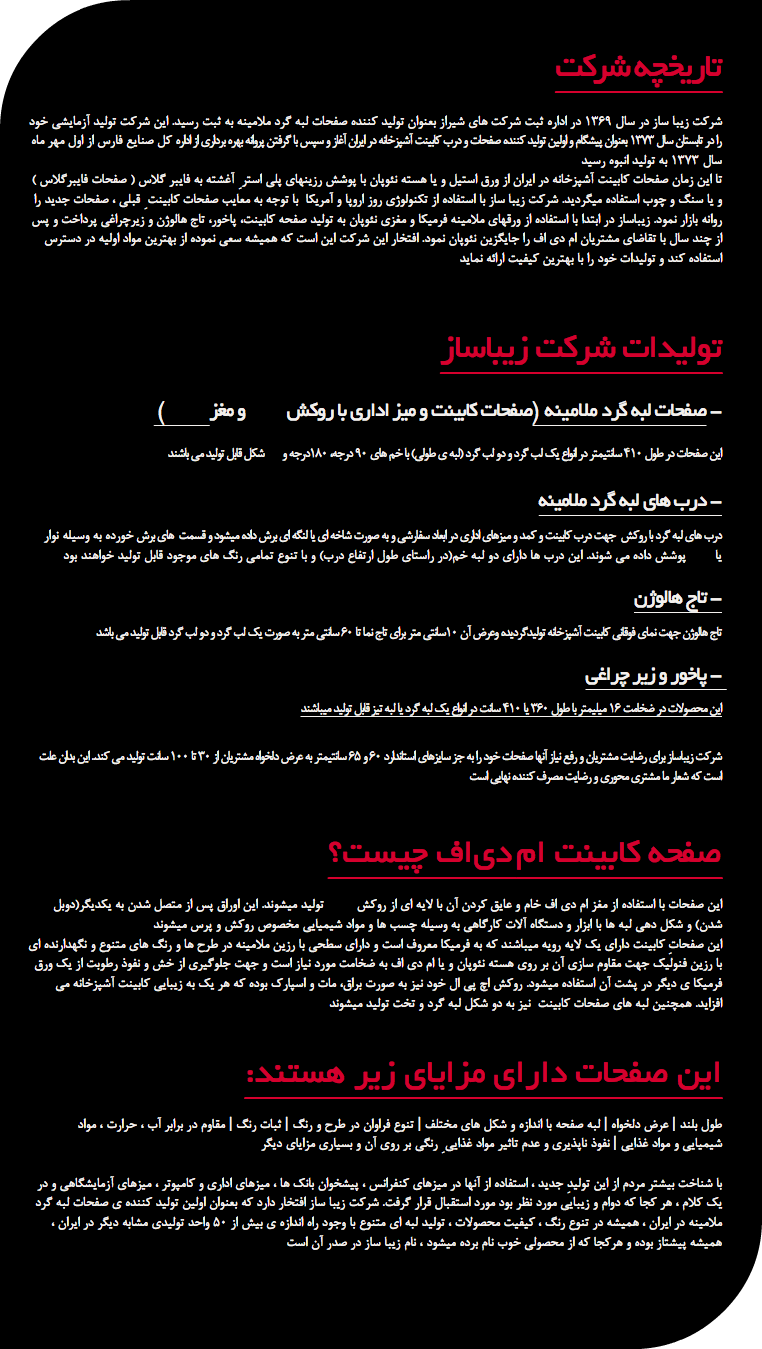  تاریخچه شرکت شرکت زیبا ساز در سال 1369 در اداره ثبت شرکت های شیراز بعنوان تولید کننده صفحات لبه گرد ملامینه به ثبت رسید. این شرکت تولید آزمایشی خود را در تابستان سال 1373 بعنوان پیشگام و اولین تولید کننده صفحات و درب کابینت آشپزخانه در ایران آغاز و سپس با گرفتن پروانه بهره برداری از اداره کل صنایع فارس از اول مهر ماه سال 1373 به تولید انبوه رسید تا این زمان صفحات کابینت آشپزخانه در ایران از ورق استیل و یا هسته نئوپان با پوشش رزینهای پلی استر ِ آغشته به فایبر گلاس ( صفحات فایبرگلاس ) و یا سنگ و چوب استفاده میگردید. شرکت زیبا ساز با استفاده از تکنولوژی روز اروپا و آمریکا با توجه به معایب صفحات کابینت ِ قبلی ، صفحات جدید را روانه بازار نمود. زیباساز در ابتدا با استفاده از ورقهای ملامینه فرمیکا و مغزی نئوپان به تولید صفحه کابینت، پاخور، تاج هالوژن و زیرچراغی پرداخت و پس از چند سال با تقاضای مشتریان ام دی اف را جایگزین نئوپان نمود. افتخار این شرکت این است که همیشه سعی نموده از بهترین مواد اولیه در دسترس استفاده کند و تولیدات خود را با بهترین کیفیت ارائه نماید تولیدات شرکت زیباساز ( صفحات لبه گرد ملامینه (صفحات کابینت و میز اداری با روکش و مغز - این صفحات در طول ۴۱۰ سانتیمتر در انواع یک لب گرد و دو لب گرد (لبه ی طولی) با خم های ۹۰ درجه، ۱۸۰درجه و شکل قابل تولید می باشند درب های لبه گرد ملامینه - درب های لبه گرد با روکش جهت درب کابینت و کمد و میزهای اداری در ابعاد سفارشی و به صورت شاخه ای یا لنگه ای برش داده میشود و قسمت های برش خورده به وسیله نوار یا پوشش داده می شوند. این درب ها دارای دو لبه خم(در راستای طول ارتفاع درب) و با تنوع تمامی رنگ های موجود قابل تولید خواهند بود تاج هالوژن - تاج هالوژن جهت نمای فوقانی کابینت آشپزخانه تولیدگردیده وعرض آن ۱۰سانتی متر برای تاج نما تا ۶۰ سانتی متر به صورت یک لب گرد و دو لب گرد قابل تولید می باشد پاخور و زیر چراغی - این محصولات در ضخامت ۱۶ میلیمتر با طول ۳۶۰ یا ۴۱۰ سانت در انواع یک لبه گرد یا لبه تیز قابل تولید میباشند شرکت زیباساز برای رضایت مشتریان و رفع نیاز آنها صفحات خود را به جز سایزهای استاندارد ۶۰ و ۶۵ سانتیمتر به عرض دلخواه مشتریان از ۳۰ تا ۱۰۰ سانت تولید می کند.. این بدان علت است که شعار ما مشتری محوری و رضایت مصرف کننده نهایی است صفحه كابينت ام دي اف چیست؟ این صفحات با استفاده از مغز ام دی اف خام و عایق کردن آن با لایه ای از روکش تولید میشوند. این اوراق پس از متصل شدن به یکدیگر(دوبل شدن) و شکل دهی لبه ها با ابزار و دستگاه آلات کارگاهی به وسیله چسب ها و مواد شیمیایی مخصوص روکش و پرس میشوند این صفحاتِ کابینت دارای یک لایه رویه میباشند که به فرمیکا معروف است و دارای سطحی با رزین ملامینه در طرح ها و رنگ های متنوع و نگهدارنده ای با رزین فنولیک جهت مقاوم سازی آن بر روی هسته نئوپان و یا ام دی اف به ضخامت مورد نیاز است و جهت جلوگیری از خش و نفوذ رطوبت از یک ورق فرمیکا ی دیگر در پشت آن استفاده میشود. روکش اچ پی ال خود نیز به صورت براق، مات و اسپارک بوده که هر یک به زیبایی کابینت آشپزخانه می افزاید. همچنین لبه های صفحات کابینت نیز به دو شکل لبه گرد و تخت تولید میشوند :این صفحات دارای مزایای زیر هستند طول بلند | عرض دلخواه | لبه صفحه با اندازه و شکل های مختلف | تنوع فراوان در طرح و رنگ | ثبات رنگ | مقاوم در برابر آب ، حرارت ، مواد شیمیایی و مواد غذایی | نفوذ ناپذیری و عدم تاثیر مواد غذایی ِ رنگی بر روی آن و بسیاری مزایای دیگر با شناخت بیشتر مردم از این تولیدِ جدید ، استفاده از آنها در میزهای کنفرانس ، پیشخوان بانک ها ، میزهای اداری و کامپوتر ، میزهای آزمایشگاهی و در یک کلام ، هر کجا که دوام و زیبایی مورد نظر بود مورد استقبال قرار گرفت. شرکت زیبا ساز افتخار دارد که بعنوان اولین تولید کننده ی صفحات لبه گرد ملامینه در ایران ، همیشه در تنوع رنگ ، کیفیت محصولات ، تولید لبه ای متنوع با وجود راه اندازه ی بیش از 50 واحد تولیدی مشابه دیگر در ایران ، همیشه پیشتاز بوده و هرکجا که از محصولی خوب نام برده میشود ، نام زیبا ساز در صدر آن است 